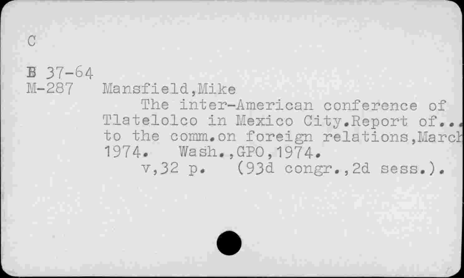 ﻿c
B 37-64
M-287 Mansfield,Mike
The inter-American conference of Tlatelolco in Mexico City.Report of., to the comm.on foreign relations,Marc 1974. Wash.,GPO,1974.
v,32 p. (93d congr.,2d sess,).